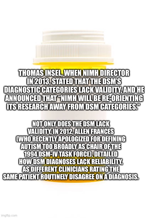 Empty prescription | THOMAS INSEL, WHEN NIMH DIRECTOR IN 2013, STATED THAT THE DSM’S DIAGNOSTIC CATEGORIES LACK VALIDITY, AND HE ANNOUNCED THAT “NIMH WILL BE RE-ORIENTING ITS RESEARCH AWAY FROM DSM CATEGORIES.”; NOT ONLY DOES THE DSM LACK VALIDITY, IN 2012, ALLEN FRANCES (WHO RECENTLY APOLOGIZED FOR DEFINING AUTISM TOO BROADLY AS CHAIR OF THE 1994 DSM-IV TASK FORCE), DETAILED HOW DSM DIAGNOSES LACK RELIABILITY, AS DIFFERENT CLINICIANS RATING THE SAME PATIENT ROUTINELY DISAGREE ON A DIAGNOSIS. | image tagged in empty prescription | made w/ Imgflip meme maker