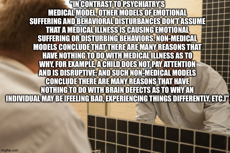 Man looking in mirror | "IN CONTRAST TO PSYCHIATRY’S MEDICAL MODEL, OTHER MODELS OF EMOTIONAL SUFFERING AND BEHAVIORAL DISTURBANCES DON’T ASSUME THAT A MEDICAL ILLNESS IS CAUSING EMOTIONAL SUFFERING OR DISTURBING BEHAVIORS. NON-MEDICAL MODELS CONCLUDE THAT THERE ARE MANY REASONS THAT HAVE NOTHING TO DO WITH MEDICAL ILLNESS AS TO WHY, FOR EXAMPLE, A CHILD DOES NOT PAY ATTENTION AND IS DISRUPTIVE; AND SUCH NON-MEDICAL MODELS CONCLUDE THERE ARE MANY REASONS THAT HAVE NOTHING TO DO WITH BRAIN DEFECTS AS TO WHY AN INDIVIDUAL MAY BE [FEELING BAD, EXPERIENCING THINGS DIFFERENTLY, ETC.]" | image tagged in man looking in mirror | made w/ Imgflip meme maker