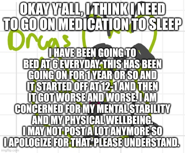 With my eating disorder and other mental problems i am concerned for my safety. (I may not post at all anymore but ill try.) | OKAY Y'ALL, I THINK I NEED TO GO ON MEDICATION TO SLEEP; I HAVE BEEN GOING TO BED AT 6 EVERYDAY. THIS HAS BEEN GOING ON FOR 1 YEAR OR SO AND IT STARTED OFF AT 12-1 AND THEN IT GOT WORSE AND WORSE. I AM CONCERNED FOR MY MENTAL STABILITY AND MY PHYSICAL WELLBEING. I MAY NOT POST A LOT ANYMORE SO I APOLOGIZE FOR THAT. PLEASE UNDERSTAND. | image tagged in offering drugs | made w/ Imgflip meme maker