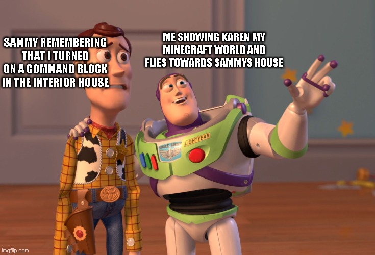 X, X Everywhere Meme | ME SHOWING KAREN MY MINECRAFT WORLD AND FLIES TOWARDS SAMMYS HOUSE; SAMMY REMEMBERING THAT I TURNED ON A COMMAND BLOCK IN THE INTERIOR HOUSE | image tagged in memes,x x everywhere,too much minecraft | made w/ Imgflip meme maker
