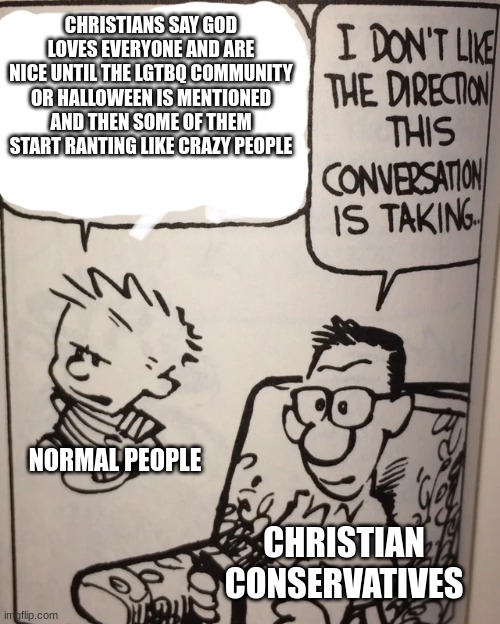 I swear if this is shot down for not fitting into a small bubble posting dis on the fun page for thousands to see | CHRISTIANS SAY GOD LOVES EVERYONE AND ARE NICE UNTIL THE LGTBQ COMMUNITY OR HALLOWEEN IS MENTIONED AND THEN SOME OF THEM START RANTING LIKE  | image tagged in i don't like the direction this conversation is taking | made w/ Imgflip meme maker