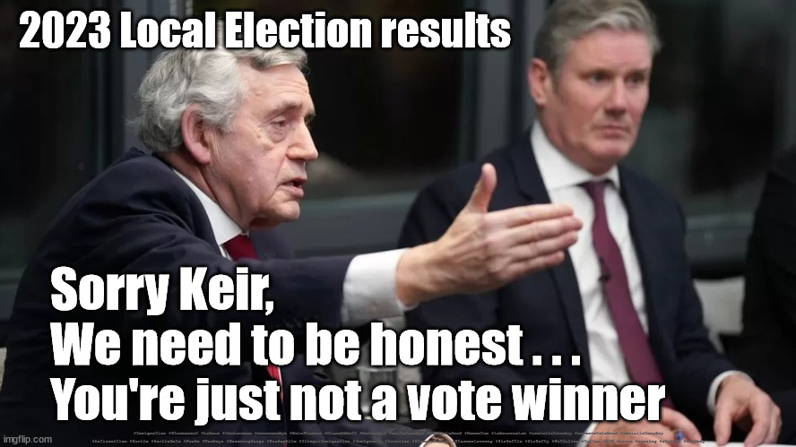 Starmer - poor local elections results | 2023 Local Election results; Sorry Keir,
We need to be honest . . .
You're just not a vote winner; #Immigration #Starmerout #Labour #JonLansman #wearecorbyn #KeirStarmer #DianeAbbott #McDonnell #cultofcorbyn #labourisdead #Momentum #labourracism #socialistsunday #nevervotelabour #socialistanyday #Antisemitism #Savile #SavileGate #Paedo #Worboys #GroomingGangs #Paedophile #IllegalImmigration #Immigrants #Invasion #StarmerResign #Starmeriswrong #SirSoftie #SirSofty #PatCullen #Cullen #RCN #nurse #nursing #strikes #SueGray | image tagged in gorden brown starmer,labourisdead,starmerout getstarmerout,cultofcorbyn,labour leadership election | made w/ Imgflip meme maker