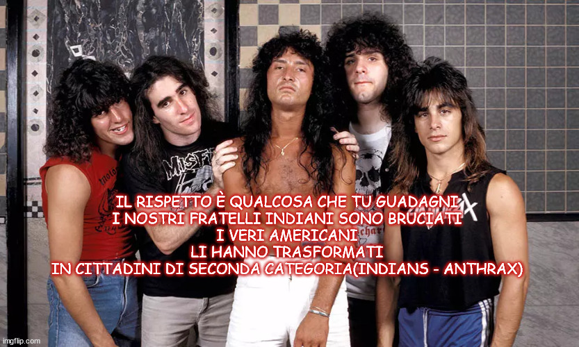 IL RISPETTO È QUALCOSA CHE TU GUADAGNI
I NOSTRI FRATELLI INDIANI SONO BRUCIATI
I VERI AMERICANI
LI HANNO TRASFORMATI
IN CITTADINI DI SECONDA CATEGORIA(INDIANS - ANTHRAX) | made w/ Imgflip meme maker