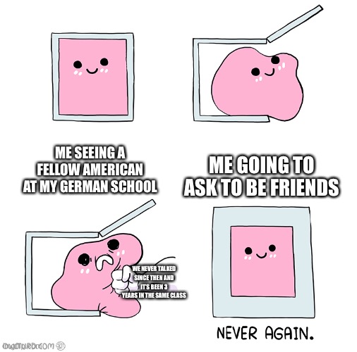 True story ;-; (ironically his name is Erik and my bf is Eric lol-) | ME SEEING A FELLOW AMERICAN AT MY GERMAN SCHOOL; ME GOING TO ASK TO BE FRIENDS; WE NEVER TALKED SINCE THEN AND IT’S BEEN 3 YEARS IN THE SAME CLASS | image tagged in pink blob in the box,aaaaaah | made w/ Imgflip meme maker