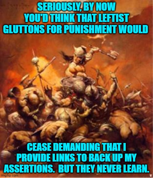 They self-righteously demand . . . and I provide . . . and then either they deny reality or slink away. | SERIOUSLY, BY NOW YOU'D THINK THAT LEFTIST GLUTTONS FOR PUNISHMENT WOULD; CEASE DEMANDING THAT I PROVIDE LINKS TO BACK UP MY ASSERTIONS.  BUT THEY NEVER LEARN. | image tagged in truth | made w/ Imgflip meme maker