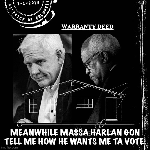 Harlan Crow bought property from Clarence Thomas - undisclosed | MEANWHILE MASSA HARLAN GON TELL ME HOW HE WANTS ME TA VOTE. | image tagged in harlan crow bought property from clarence thomas - undisclosed | made w/ Imgflip meme maker
