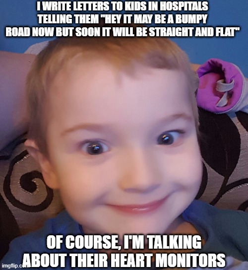 The Road Ahead | I WRITE LETTERS TO KIDS IN HOSPITALS TELLING THEM "HEY IT MAY BE A BUMPY ROAD NOW BUT SOON IT WILL BE STRAIGHT AND FLAT"; OF COURSE, I'M TALKING ABOUT THEIR HEART MONITORS | image tagged in evil genius kid | made w/ Imgflip meme maker