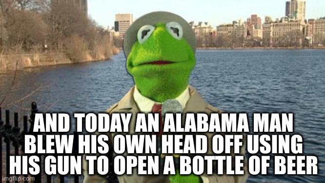 Kermit News Report | AND TODAY AN ALABAMA MAN BLEW HIS OWN HEAD OFF USING HIS GUN TO OPEN A BOTTLE OF BEER | image tagged in kermit news report | made w/ Imgflip meme maker
