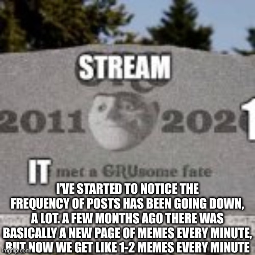 stream dead | I’VE STARTED TO NOTICE THE FREQUENCY OF POSTS HAS BEEN GOING DOWN, A LOT. A FEW MONTHS AGO THERE WAS BASICALLY A NEW PAGE OF MEMES EVERY MINUTE, BUT NOW WE GET LIKE 1-2 MEMES EVERY MINUTE | image tagged in stream dead | made w/ Imgflip meme maker