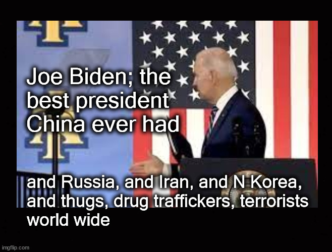 Joe Biden; best president ever | Joe Biden; the
best president 
China ever had; and Russia, and Iran, and N Korea, 
and thugs, drug traffickers, terrorists
world wide | image tagged in joe biden,terrorism,drug trafficing,human trafficing,war mongering | made w/ Imgflip meme maker