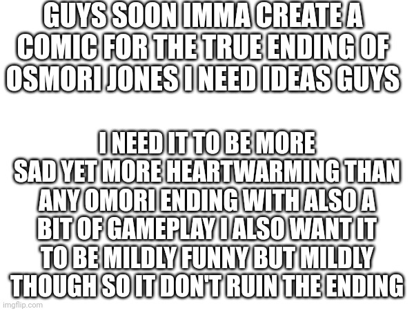 Yall plz help | GUYS SOON IMMA CREATE A COMIC FOR THE TRUE ENDING OF OSMORI JONES I NEED IDEAS GUYS; I NEED IT TO BE MORE SAD YET MORE HEARTWARMING THAN ANY OMORI ENDING WITH ALSO A BIT OF GAMEPLAY I ALSO WANT IT TO BE MILDLY FUNNY BUT MILDLY THOUGH SO IT DON'T RUIN THE ENDING | made w/ Imgflip meme maker