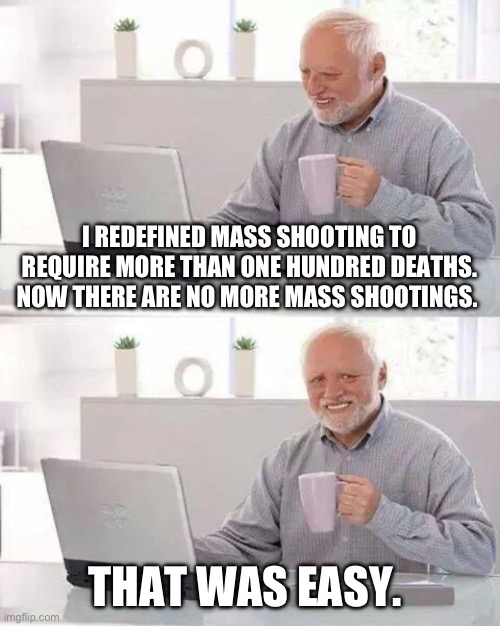Hide the Pain Harold | I REDEFINED MASS SHOOTING TO REQUIRE MORE THAN ONE HUNDRED DEATHS.  NOW THERE ARE NO MORE MASS SHOOTINGS. THAT WAS EASY. | image tagged in memes,hide the pain harold | made w/ Imgflip meme maker