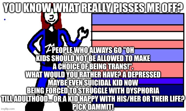 Trans gang for the W! | PEOPLE WHO ALWAYS GO "OH KIDS SHOULD NOT BE ALLOWED TO MAKE A CHOICE OF BEING TRANS!".
WHAT WOULD YOU RATHER HAVE? A DEPRESSED MAYBE EVEN SUICIDAL KID NOW BEING FORCED TO STRUGGLE WITH DYSPHORIA TILL ADULTHOOD... OR A KID HAPPY WITH HIS/HER OR THEIR LIFE?
PICK DAMMIT! YOU KNOW WHAT REALLY PISSES ME OFF? | image tagged in hellfire | made w/ Imgflip meme maker