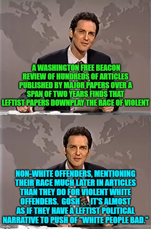Of course if you point this out then YOU are bigoted . . . according to leftists. | A WASHINGTON FREE BEACON REVIEW OF HUNDREDS OF ARTICLES PUBLISHED BY MAJOR PAPERS OVER A SPAN OF TWO YEARS FINDS THAT LEFTIST PAPERS DOWNPLAY THE RACE OF VIOLENT; NON-WHITE OFFENDERS, MENTIONING THEIR RACE MUCH LATER IN ARTICLES THAN THEY DO FOR VIOLENT WHITE OFFENDERS.  GOSH . . . IT'S ALMOST AS IF THEY HAVE A LEFTIST POLITICAL NARRATIVE TO PUSH OF "WHITE PEOPLE BAD." | image tagged in weekend update with norm | made w/ Imgflip meme maker