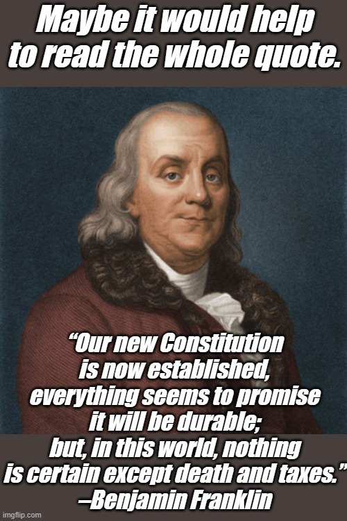 Funny, the people pushing a culture of death and more taxes also smear the Constitution... | Maybe it would help to read the whole quote. “Our new Constitution is now established, everything seems to promise it will be durable; but, in this world, nothing is certain except death and taxes.”
–Benjamin Franklin | image tagged in ben franklin | made w/ Imgflip meme maker