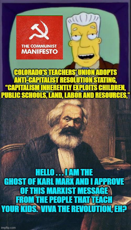 Leftists, tell us again how teachers ARE NOT pushing Marxism in public schools. | COLORADO'S TEACHERS' UNION ADOPTS ANTI-CAPITALIST RESOLUTION STATING, “CAPITALISM INHERENTLY EXPLOITS CHILDREN, PUBLIC SCHOOLS, LAND, LABOR AND RESOURCES,”; HELLO . . . I AM THE GHOST OF KARL MARX AND I APPROVE OF THIS MARXIST MESSAGE FROM THE PEOPLE THAT TEACH YOUR KIDS.  VIVA THE REVOLUTION, EH? | image tagged in i for one welcome our new overlords | made w/ Imgflip meme maker