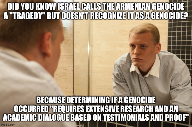 Man looking in mirror | DID YOU KNOW ISRAEL CALLS THE ARMENIAN GENOCIDE A "TRAGEDY" BUT DOESN'T RECOGNIZE IT AS A GENOCIDE? BECAUSE DETERMINING IF A GENOCIDE OCCURRED "REQUIRES EXTENSIVE RESEARCH AND AN ACADEMIC DIALOGUE BASED ON TESTIMONIALS AND PROOF" | image tagged in man looking in mirror | made w/ Imgflip meme maker
