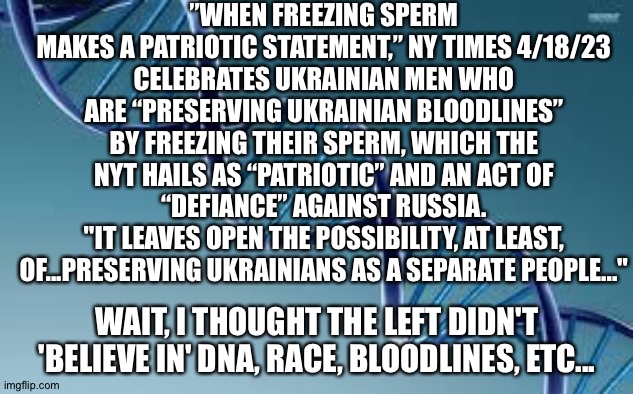 It's ok for Ukrainians | ”WHEN FREEZING SPERM MAKES A PATRIOTIC STATEMENT,” NY TIMES 4/18/23
CELEBRATES UKRAINIAN MEN WHO ARE “PRESERVING UKRAINIAN BLOODLINES” BY FREEZING THEIR SPERM, WHICH THE NYT HAILS AS “PATRIOTIC” AND AN ACT OF “DEFIANCE” AGAINST RUSSIA.
"IT LEAVES OPEN THE POSSIBILITY, AT LEAST, OF...PRESERVING UKRAINIANS AS A SEPARATE PEOPLE..."; WAIT, I THOUGHT THE LEFT DIDN'T 'BELIEVE IN' DNA, RACE, BLOODLINES, ETC... | image tagged in dna | made w/ Imgflip meme maker