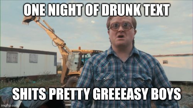 Trailer Park Boys Bubbles Meme | ONE NIGHT OF DRUNK TEXT; SHITS PRETTY GREEEASY BOYS | image tagged in memes,trailer park boys bubbles | made w/ Imgflip meme maker