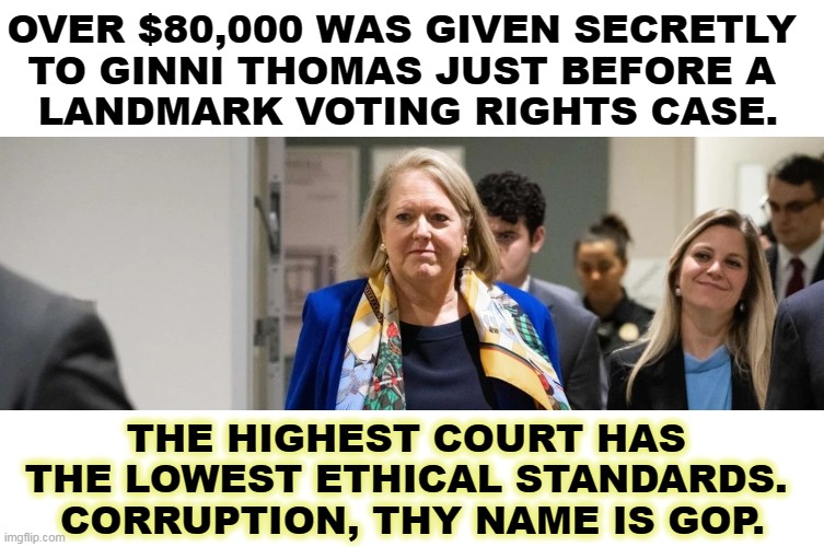 In any other court, a judge accepting payments, even laundered payments, would be booted instantly. | OVER $80,000 WAS GIVEN SECRETLY 
TO GINNI THOMAS JUST BEFORE A 
LANDMARK VOTING RIGHTS CASE. THE HIGHEST COURT HAS 
THE LOWEST ETHICAL STANDARDS. 
CORRUPTION, THY NAME IS GOP. | image tagged in clarence,thomas,supreme court,corruption,bribe,payments | made w/ Imgflip meme maker