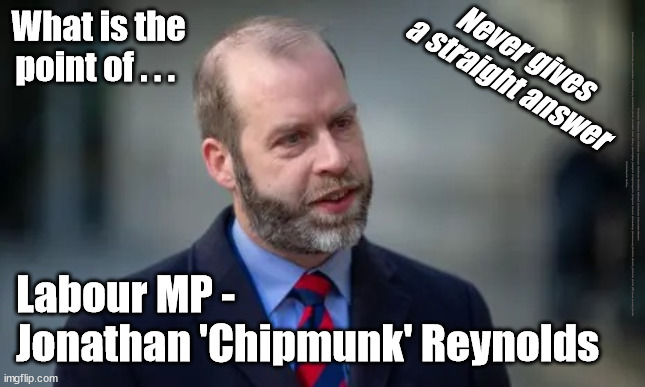 Labour MP Jonathan 'Chipmunk' Reynolds | What is the point of . . . Never gives a straight answer; #Immigration #Starmerout #Labour #JonLansman #wearecorbyn #KeirStarmer #DianeAbbott #McDonnell #cultofcorbyn #labourisdead #Momentum #labourracism #socialistsunday #nevervotelabour #socialistanyday #Antisemitism #Savile #SavileGate #Paedo #Worboys #GroomingGangs #Paedophile #IllegalImmigration #Immigrants #Invasion #StarmerResign #Starmeriswrong #SirSoftie #SirSofty #PatCullen #Cullen #RCN #nurse #nursing #strikes
#JonathanReynolds #SueGray; Labour MP -
Jonathan 'Chipmunk' Reynolds | image tagged in jonathan 'chipmunk' reynolds labour mp,labourisdead,starmerout getstarmerout,cultofcorbyn,sue gray secret talks | made w/ Imgflip meme maker