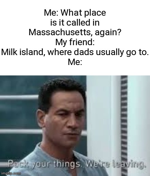That's why? | Me: What place is it called in Massachusetts, again?
My friend: Milk island, where dads usually go to.
Me: | image tagged in pack your things we're leaving,memes,dads,milk,island,funny | made w/ Imgflip meme maker