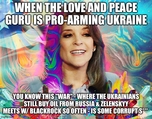 Marianne Williamson psychedelic dream girl | WHEN THE LOVE AND PEACE GURU IS PRO-ARMING UKRAINE; YOU KNOW THIS "WAR" - WHERE THE UKRAINIANS STILL BUY OIL FROM RUSSIA & ZELENSKYY MEETS W/ BLACKROCK SO OFTEN - IS SOME CORRUPT S*** | image tagged in marianne williamson psychedelic dream girl | made w/ Imgflip meme maker