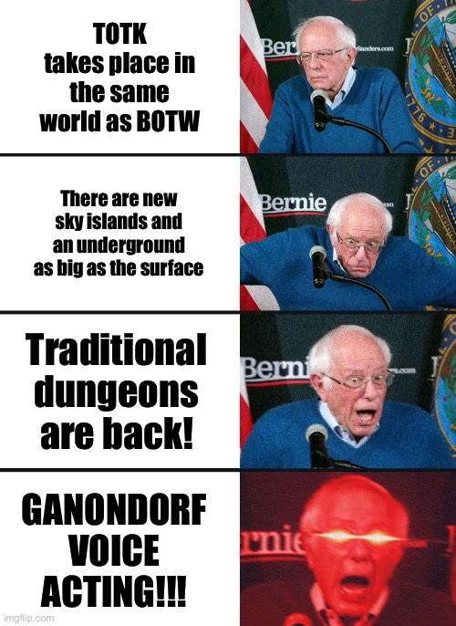 Bernie Sanders reaction (nuked) | TOTK takes place in the same world as BOTW; There are new sky islands and an underground as big as the surface; Traditional dungeons are back! GANONDORF VOICE ACTING!!! | image tagged in bernie sanders reaction nuked | made w/ Imgflip meme maker