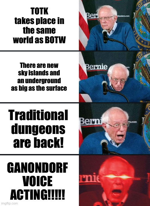 Bernie Sanders reaction (nuked) | TOTK takes place in the same world as BOTW; There are new sky islands and an underground as big as the surface; Traditional dungeons are back! GANONDORF VOICE ACTING!!!!! | image tagged in bernie sanders reaction nuked | made w/ Imgflip meme maker