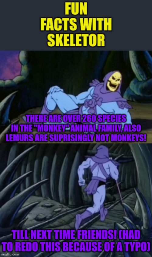 Fun facts with skeletor #7/#8: monkeys and lemurs oh my! (Redone, had a typo last time) | THERE ARE OVER 260 SPECIES IN THE "MONKEY" ANIMAL FAMILY, ALSO LEMURS ARE SUPRISINGLY NOT MONKEYS! TILL NEXT TIME FRIENDS! (HAD TO REDO THIS BECAUSE OF A TYPO) | image tagged in fun facts with skeletor,animals,lemur,monkey,monkeys,science | made w/ Imgflip meme maker