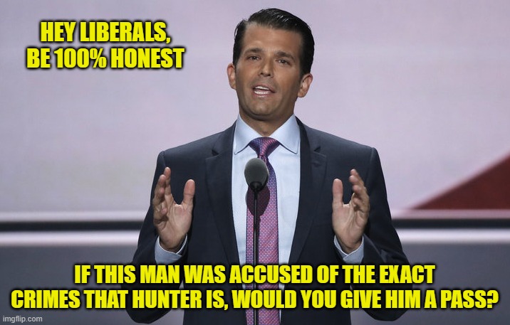 Let's see who's honest here | HEY LIBERALS,
BE 100% HONEST; IF THIS MAN WAS ACCUSED OF THE EXACT CRIMES THAT HUNTER IS, WOULD YOU GIVE HIM A PASS? | image tagged in donald trump jr,liberals,democrats,woke,leftists,media bias | made w/ Imgflip meme maker