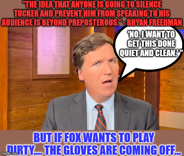 No...   they will fail in their attempts to silence Tucker | "THE IDEA THAT ANYONE IS GOING TO SILENCE TUCKER AND PREVENT HIM FROM SPEAKING TO HIS AUDIENCE IS BEYOND PREPOSTEROUS." - BRYAN FREEDMAN; 'NO. I WANT TO GET THIS DONE QUIET AND CLEAN.' "; BUT IF FOX WANTS TO PLAY DIRTY.... THE GLOVES ARE COMING OFF... | image tagged in tucker carlson,censorship,epic fail | made w/ Imgflip meme maker
