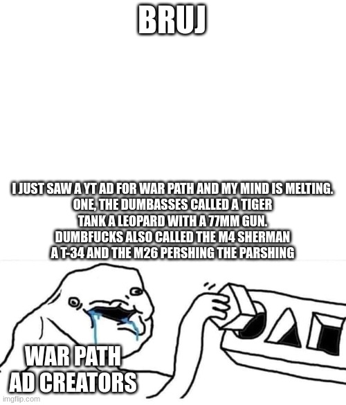BRUJ; I JUST SAW A YT AD FOR WAR PATH AND MY MIND IS MELTING.

ONE, THE DUMBASSES CALLED A TIGER TANK A LEOPARD WITH A 77MM GUN. DUMBFUCKS ALSO CALLED THE M4 SHERMAN A T-34 AND THE M26 PERSHING THE PARSHING; WAR PATH AD CREATORS | image tagged in wojack with blocks | made w/ Imgflip meme maker