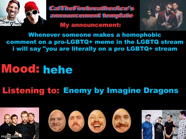 Here homophobes, have a taste of your own medicine! | Whenever someone makes a homophobic comment on a pro-LGBTQ+ meme in the LGBTQ stream i will say "you are literally on a pro LGBTQ+ stream; hehe; Enemy by Imagine Dragons | image tagged in calthefirebreatherace's announcement template the third,homophobia sucks | made w/ Imgflip meme maker