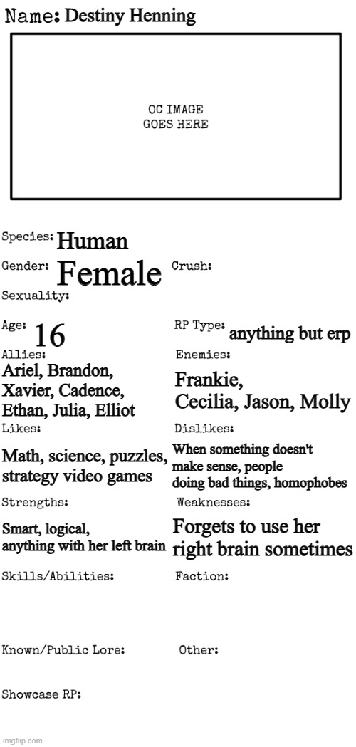 New OC showcase for RP stream | Destiny Henning; Human; Female; 16; anything but erp; Ariel, Brandon, Xavier, Cadence, Ethan, Julia, Elliot; Frankie, Cecilia, Jason, Molly; Math, science, puzzles, strategy video games; When something doesn't make sense, people doing bad things, homophobes; Forgets to use her right brain sometimes; Smart, logical, anything with her left brain | image tagged in new oc showcase for rp stream | made w/ Imgflip meme maker