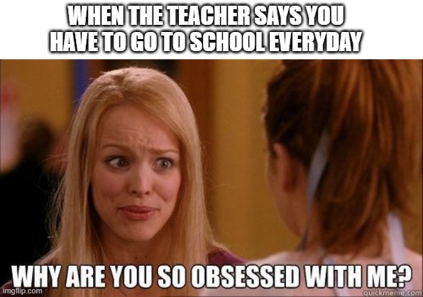 like get a grip | WHEN THE TEACHER SAYS YOU HAVE TO GO TO SCHOOL EVERYDAY | image tagged in why are you so obsessed with me | made w/ Imgflip meme maker