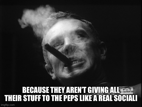 General Ripper (Dr. Strangelove) | BECAUSE THEY AREN’T GIVING ALL THEIR STUFF TO THE PEPS LIKE A REAL SOCIALIST | image tagged in general ripper dr strangelove | made w/ Imgflip meme maker