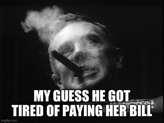 General Ripper (Dr. Strangelove) | MY GUESS HE GOT TIRED OF PAYING HER BILL | image tagged in general ripper dr strangelove | made w/ Imgflip meme maker