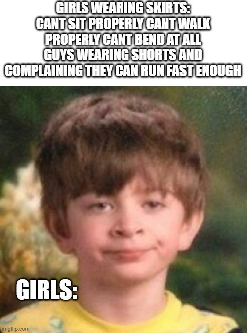 School Uniform Problems | GIRLS WEARING SKIRTS: CANT SIT PROPERLY CANT WALK PROPERLY CANT BEND AT ALL
GUYS WEARING SHORTS AND COMPLAINING THEY CAN RUN FAST ENOUGH; GIRLS: | image tagged in annoyed face | made w/ Imgflip meme maker