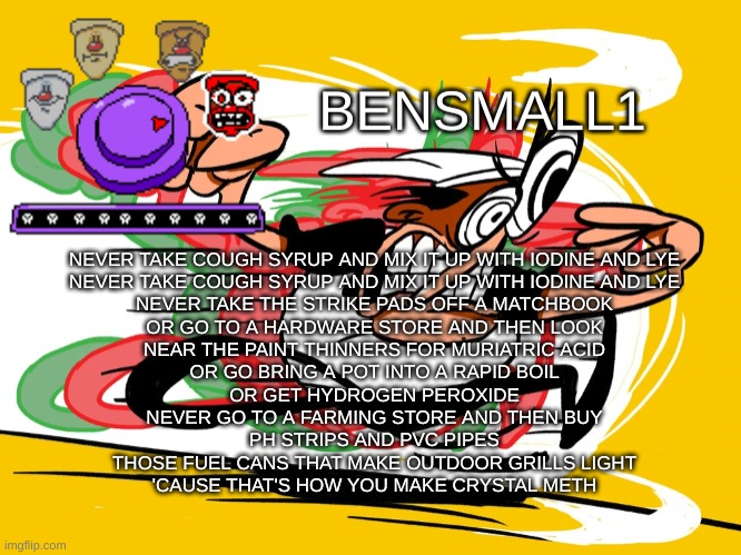 BenSmall1 Announcement Template | NEVER TAKE COUGH SYRUP AND MIX IT UP WITH IODINE AND LYE
NEVER TAKE COUGH SYRUP AND MIX IT UP WITH IODINE AND LYE
NEVER TAKE THE STRIKE PADS OFF A MATCHBOOK
OR GO TO A HARDWARE STORE AND THEN LOOK
NEAR THE PAINT THINNERS FOR MURIATRIC ACID
OR GO BRING A POT INTO A RAPID BOIL
OR GET HYDROGEN PEROXIDE
NEVER GO TO A FARMING STORE AND THEN BUY
​PH STRIPS AND PVC PIPES
THOSE FUEL CANS THAT MAKE OUTDOOR GRILLS LIGHT
'CAUSE THAT'S HOW YOU MAKE CRYSTAL METH | image tagged in bensmall1 announcement template | made w/ Imgflip meme maker