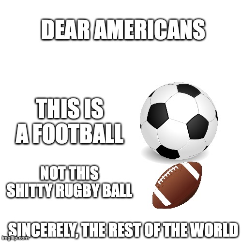 Blank Transparent Square Meme | DEAR AMERICANS; THIS IS A FOOTBALL; NOT THIS SHITTY RUGBY BALL; SINCERELY, THE REST OF THE WORLD | image tagged in memes,blank transparent square | made w/ Imgflip meme maker