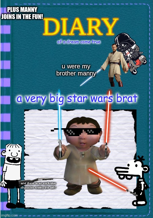 Diary of a Wimpy Kid Blank cover | PLUS MANNY JOINS IN THE FUN! of a dream come true; u were my brother manny; a very big star wars brat; and there is an exclusive character rowley the sith! | image tagged in diary of a wimpy kid blank cover | made w/ Imgflip meme maker