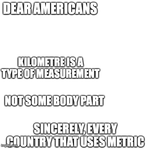 Blank Transparent Square Meme | DEAR AMERICANS; KILOMETRE IS A TYPE OF MEASUREMENT; NOT SOME BODY PART; SINCERELY, EVERY COUNTRY THAT USES METRIC | image tagged in memes,blank transparent square | made w/ Imgflip meme maker