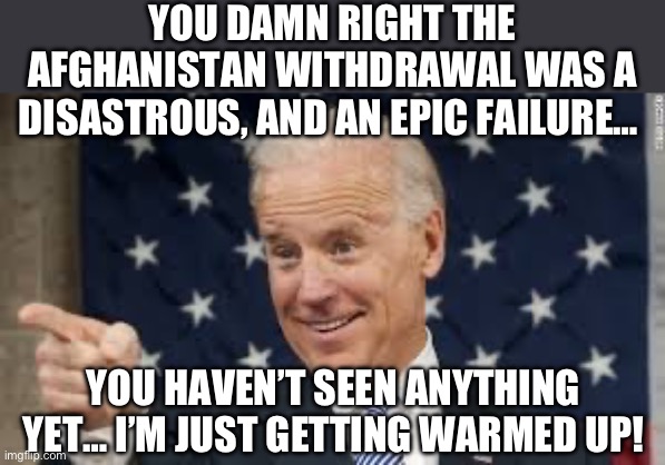 YOU DAMN RIGHT THE AFGHANISTAN WITHDRAWAL WAS A DISASTROUS, AND AN EPIC FAILURE…; YOU HAVEN’T SEEN ANYTHING YET… I’M JUST GETTING WARMED UP! | image tagged in joe biden,donald trump,republicans | made w/ Imgflip meme maker