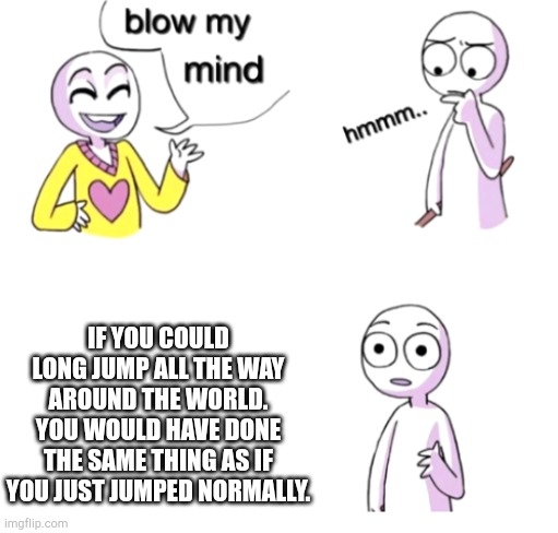 Think about it | IF YOU COULD LONG JUMP ALL THE WAY AROUND THE WORLD. YOU WOULD HAVE DONE THE SAME THING AS IF YOU JUST JUMPED NORMALLY. | image tagged in blow my mind | made w/ Imgflip meme maker