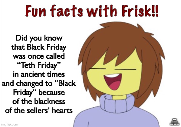 lmaoo | Did you know that Black Friday was once called “Teth Friday” in ancient times and changed to “Black Friday” because of the blackness of the sellers’ hearts; AND BC BLACK WAS CHEAP BACK THEN | image tagged in fun facts with frisk | made w/ Imgflip meme maker