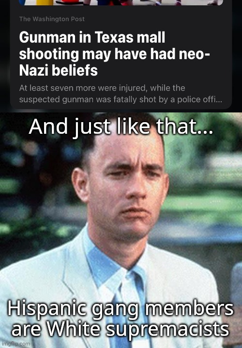 The shooter magically became a White supremacist. | And just like that... Hispanic gang members are White supremacists | image tagged in forrest gump | made w/ Imgflip meme maker