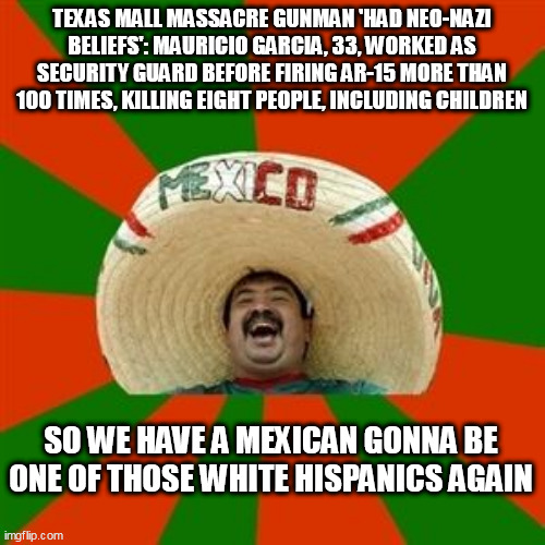 succesful mexican | TEXAS MALL MASSACRE GUNMAN 'HAD NEO-NAZI BELIEFS': MAURICIO GARCIA, 33, WORKED AS SECURITY GUARD BEFORE FIRING AR-15 MORE THAN 100 TIMES, KILLING EIGHT PEOPLE, INCLUDING CHILDREN; SO WE HAVE A MEXICAN GONNA BE ONE OF THOSE WHITE HISPANICS AGAIN | image tagged in succesful mexican | made w/ Imgflip meme maker