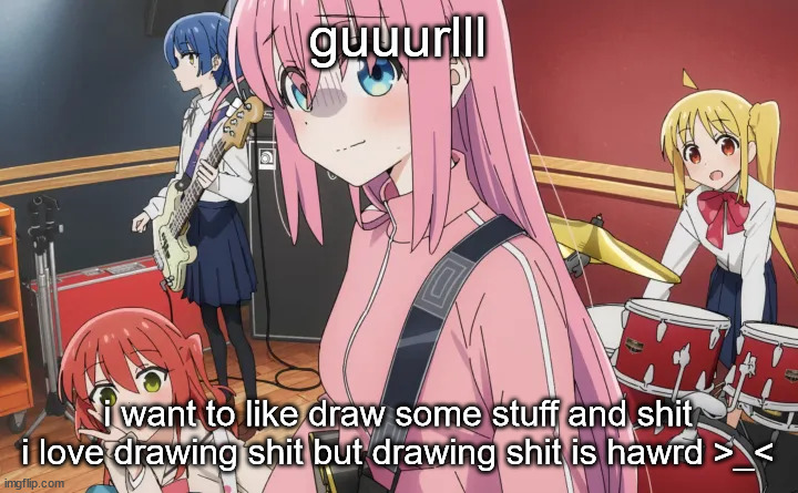 bocchi | guuurlll; i want to like draw some stuff and shit i love drawing shit but drawing shit is hawrd >_< | image tagged in bocchi | made w/ Imgflip meme maker