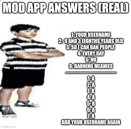 DONT SHOW THESE TO THE MODS!!!!! | MOD APP ANSWERS (REAL); 1: YOUR USERNAME
2:  9 AND 3 EIGHTHS YEARS OLD
3: SO I CAN BAN PEOPLE 
4: EVERY DAY
5: NO
6: BANNING MEANIES
--------------------------------
1: A
2: A
1: B
4: A
5: B
6: A
7: A

ADD YOUR USERNAME AGAIN | image tagged in shut up my dad works for,if you actually answer these you are stupid | made w/ Imgflip meme maker